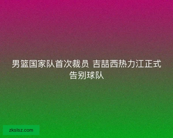 男篮国家队首次裁员 吉喆西热力江正式告别球队