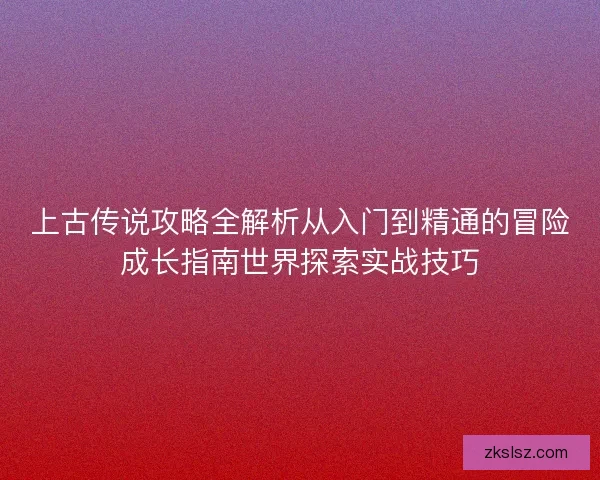 上古传说攻略全解析从入门到精通的冒险成长指南世界探索实战技巧